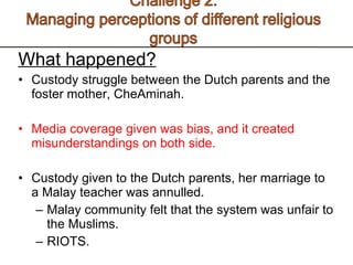 What happened? Custody struggle between the Dutch parents and the foster mother, CheAminah.  Media coverage given was bias, and it created misunderstandings on both side.  Custody given to the Dutch parents, her marriage to a Malay teacher was annulled.  Malay community felt that the system was unfair to the Muslims. RIOTS.  