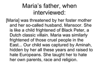 Maria’s father, when interviewed: [Maria] was threatened by her foster mother and her so-called husband, Mansoor. She is like a child frightened of Black Peter, a Dutch classic villain. Maria was similarly frightened of those cruel people in the East... Our child was captured by Aminah, hidden by her all these years and raised to hate Europeans. She taught her to hate her own parents, race and religion. 