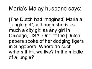 Maria’s Malay husband says:  [The Dutch had imagined] Maria a “jungle girl”, although she is as much a city girl as any girl in Chicago, USA. One of the [Dutch] papers spoke of her dodging tigers in Singapore. Where do such writers think we live? In the middle of a jungle? 