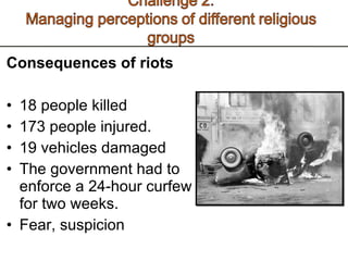 Consequences of riots  18 people killed  173 people injured. 19 vehicles damaged The government had to enforce a 24-hour curfew for two weeks.  Fear, suspicion 