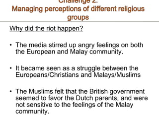 Why did the riot happen? The media stirred up angry feelings on both the European and Malay community.  It became seen as a struggle between the Europeans/Christians and Malays/Muslims The Muslims felt that the British government seemed to favor the Dutch parents, and were not sensitive to the feelings of the Malay community. 