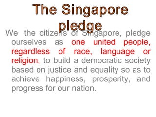 We, the citizens of Singapore, pledge ourselves as  one united people, regardless of race, language or religion,  to build a democratic society based on justice and equality so as to achieve happiness, prosperity, and progress for our nation.  