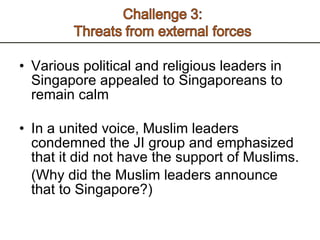 Various political and religious leaders in Singapore appealed to Singaporeans to remain calm In a united voice, Muslim leaders condemned the JI group and emphasized that it did not have the support of Muslims. (Why did the Muslim leaders announce that to Singapore?)  