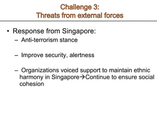 Response from Singapore: Anti-terrorism stance  Improve security, alertness  Organizations voiced support to maintain ethnic harmony in Singapore  Continue to ensure social cohesion  