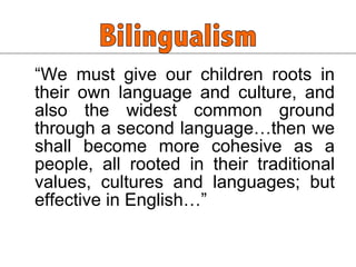 “ We must give our children roots in their own language and culture, and also the widest common ground through a second language…then we shall become more cohesive as a people, all rooted in their traditional values, cultures and languages; but effective in English…” 