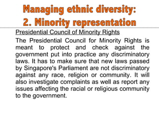 Presidential Council of Minority Rights The Presidential Council for Minority Rights is meant to protect and check against the government put into practice any discriminatory laws. It has to make sure that new laws passed by Singapore's Parliament are not discriminatory against any race, religion or community. It will also investigate complaints as well as report any issues affecting the racial or religious community to the government.  