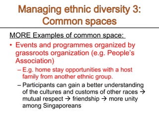 MORE Examples of common space:  Events and programmes organized by grassroots organization (e.g. People’s Association) E.g. home stay opportunities with a host family from another ethnic group.  Participants can gain a better understanding of the cultures and customs of other races    mutual respect    friendship    more unity among Singaporeans 