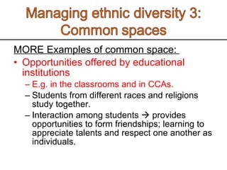 MORE Examples of common space:  Opportunities offered by educational institutions E.g. in the classrooms and in CCAs.  Students from different races and religions study together.  Interaction among students    provides opportunities to form friendships; learning to appreciate talents and respect one another as individuals.  