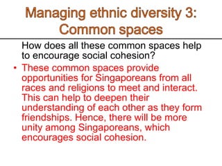 How does all these common spaces help to encourage social cohesion?  These common spaces provide opportunities for Singaporeans from all races and religions to meet and interact. This can help to deepen their understanding of each other as they form friendships. Hence, there will be more unity among Singaporeans, which encourages social cohesion.  