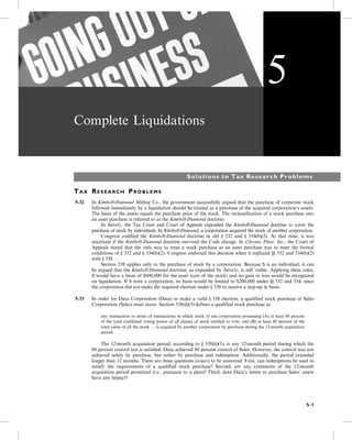 Complete Liquidations
Solutions to Tax Research Problems
TA X RE S E A R C H PR O B L E M S
5-32 In Kimbell-Diamond Milling Co., the government successfully argued that the purchase of corporate stock
followed immediately by a liquidation should be treated as a purchase of the acquired corporation’s assets.
The basis of the assets equals the purchase price of the stock. The reclassification of a stock purchase into
an asset purchase is referred to as the Kimbell-Diamond doctrine.
5- In Snively, the Tax Court and Court of Appeals expanded the Kimbell-Diamond doctrine to cover the
purchase of stock by individuals. In Kimbell-Diamond, a corporation acquired the stock of another corporation.
5- Congress codified the Kimbell-Diamond doctrine in old § 332 and § 334(b)(2). At that time, it was
uncertain if the Kimbell-Diamond doctrine survived the Code change. In Chrome Plate, Inc., the Court of
Appeals stated that the only way to treat a stock purchase as an asset purchase was to meet the formal
conditions of § 332 and § 334(b)(2). Congress endorsed this decision when it replaced §§ 332 and 334(b)(2)
with § 338.
5- Section 338 applies only to the purchase of stock by a corporation. Because S is an individual, it can
be argued that the Kimbell-Diamond doctrine, as expanded by Snively, is still viable. Applying these rules,
S would have a basis of $600,000 for the asset (cost of the stock) and no gain or loss would be recognized
on liquidation. If S were a corporation, its basis would be limited to $200,000 under §§ 332 and 334, since
the corporation did not make the required election under § 338 to receive a step-up in basis.
5-33 In order for Data Corporation (Data) to make a valid § 338 election, a qualified stock purchase of Sales
Corporation (Sales) must occur. Section 338(d)(3) defines a qualified stock purchase as
5- any transaction or series of transactions in which stock of one corporation possessing (A) at least 80 percent
of the total combined voting power of all classes of stock entitled to vote, and (B) at least 80 percent of the
total value of all the stock … is acquired by another corporation by purchase during the 12-month acquisition
period.
5- The 12-month acquisition period, according to § 338(h)(1), is any 12-month period during which the
80 percent control test is satisfied. Data achieved 80 percent control of Sales. However, the control was not
achieved solely by purchase, but rather by purchase and redemption. Additionally, the period extended
longer than 12 months. There are three questions (issues) to be answered. First, can redemptions be used to
satisfy the requirements of a qualified stock purchase? Second, are any extensions of the 12-month
acquisition period permitted (i.e., pursuant to a plan)? Third, does Data’s intent to purchase Sales’ assets
have any impact?
5
5-1
 
