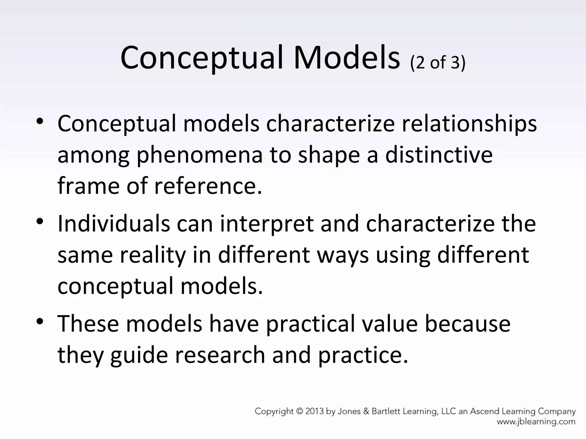 Conceptual Models (2 of 3)
• Conceptual models characterize relationships
among phenomena to shape a distinctive
frame of reference.
• Individuals can interpret and characterize the
same reality in different ways using different
conceptual models.
• These models have practical value because
they guide research and practice.
 
