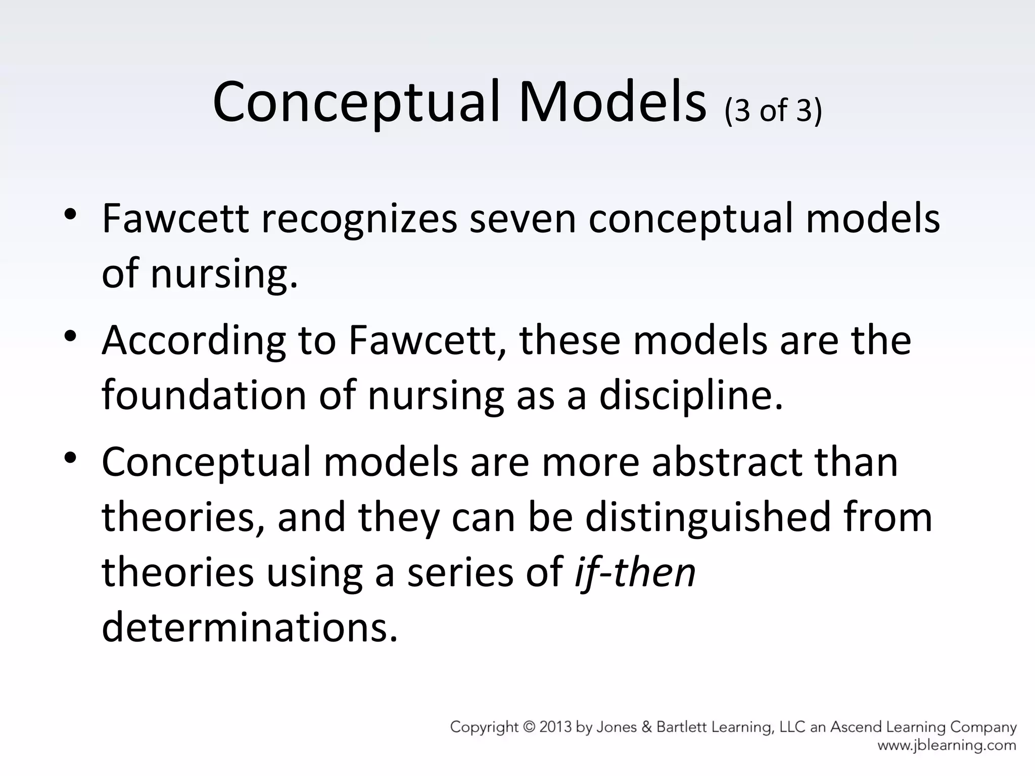 Conceptual Models (3 of 3)
• Fawcett recognizes seven conceptual models
of nursing.
• According to Fawcett, these models are the
foundation of nursing as a discipline.
• Conceptual models are more abstract than
theories, and they can be distinguished from
theories using a series of if-then
determinations.
 