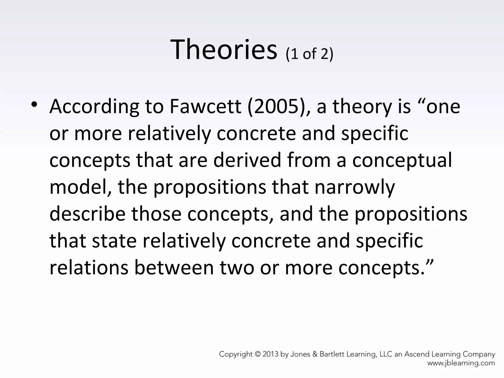 Theories (1 of 2)
• According to Fawcett (2005), a theory is “one
or more relatively concrete and specific
concepts that are derived from a conceptual
model, the propositions that narrowly
describe those concepts, and the propositions
that state relatively concrete and specific
relations between two or more concepts.”
 