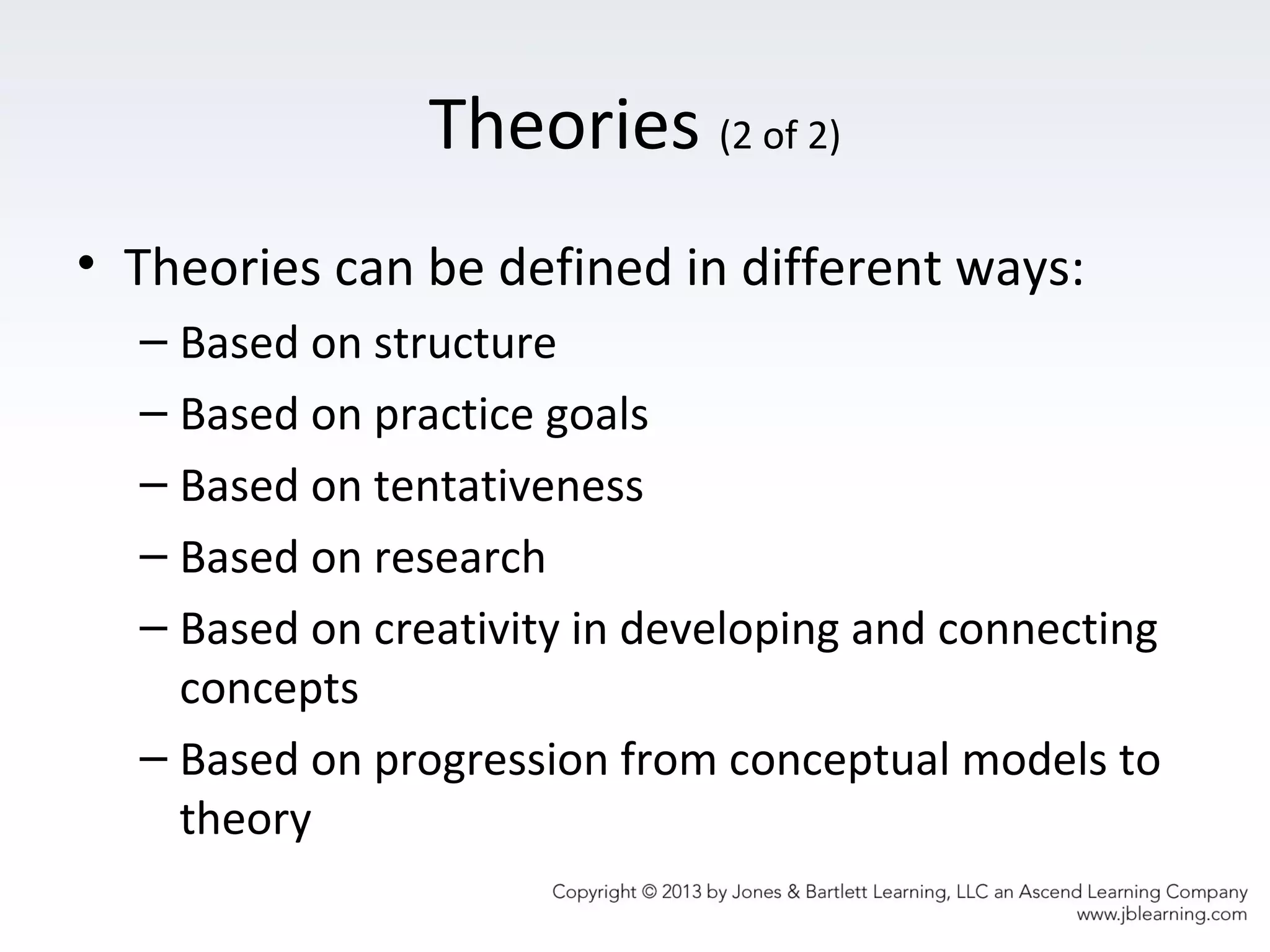 Theories (2 of 2)
• Theories can be defined in different ways:
– Based on structure
– Based on practice goals
– Based on tentativeness
– Based on research
– Based on creativity in developing and connecting
concepts
– Based on progression from conceptual models to
theory
 