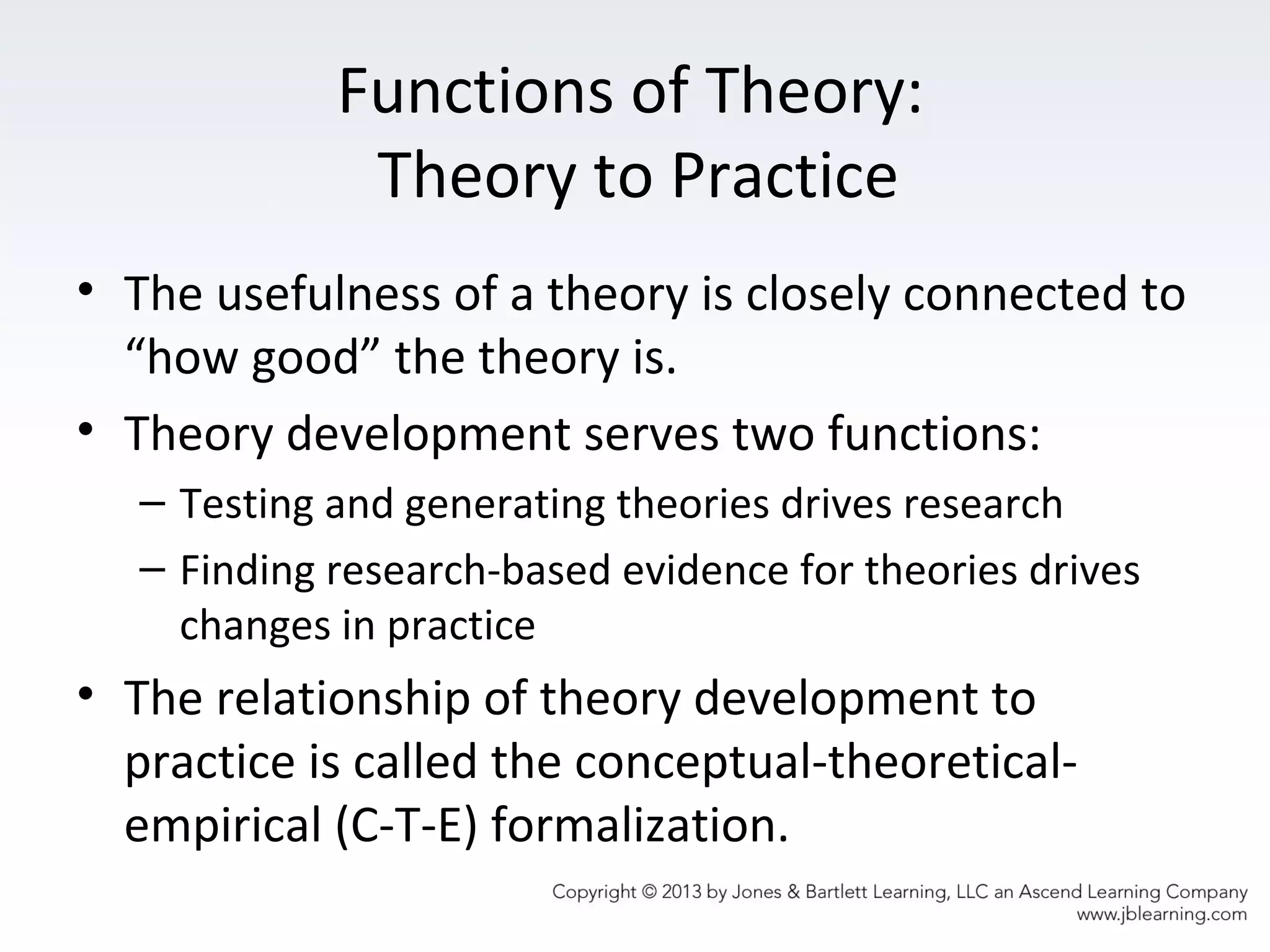 Functions of Theory:
Theory to Practice
• The usefulness of a theory is closely connected to
“how good” the theory is.
• Theory development serves two functions:
– Testing and generating theories drives research
– Finding research-based evidence for theories drives
changes in practice
• The relationship of theory development to
practice is called the conceptual-theoretical-
empirical (C-T-E) formalization.
 
