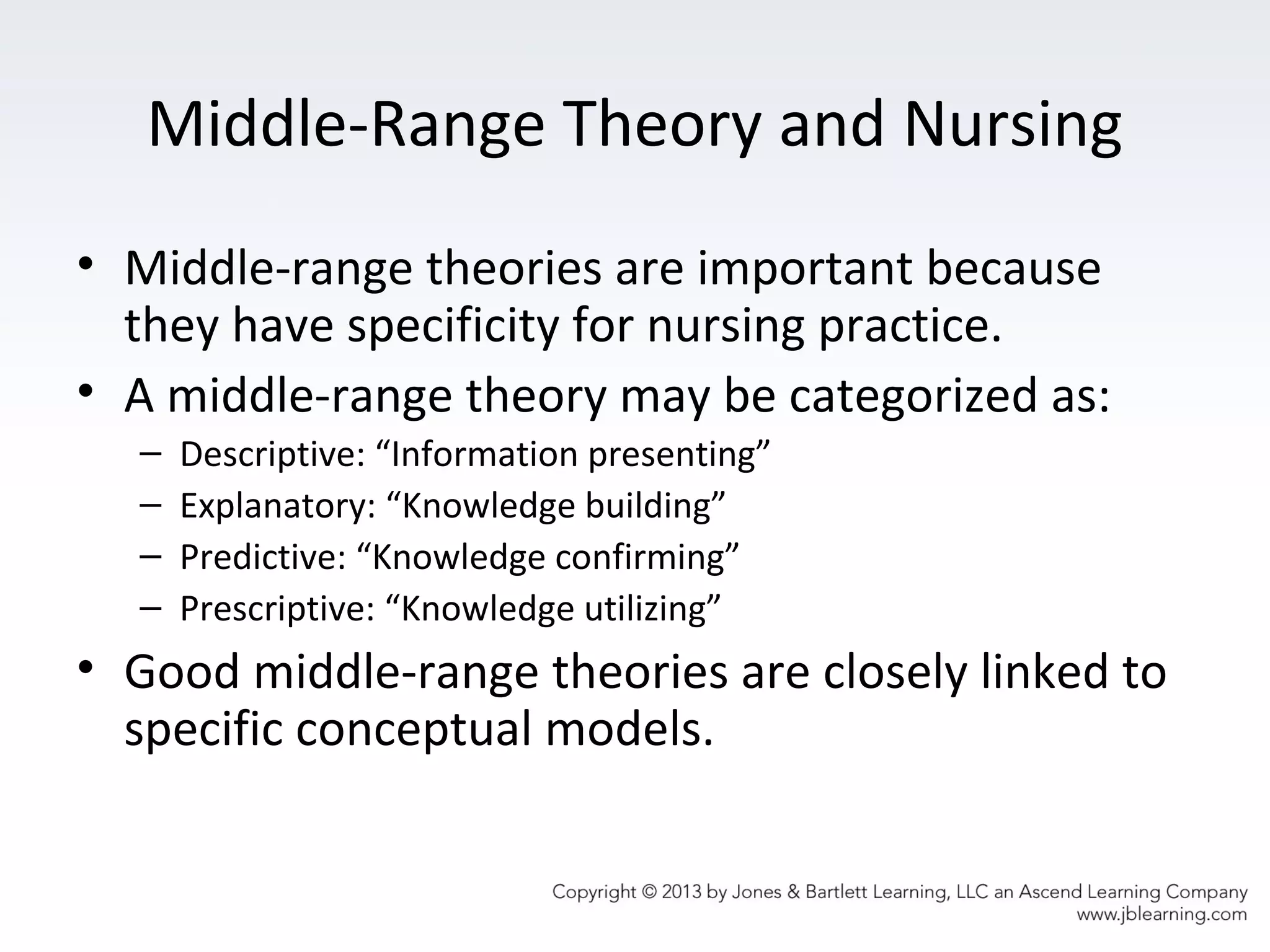 Middle-Range Theory and Nursing
• Middle-range theories are important because
they have specificity for nursing practice.
• A middle-range theory may be categorized as:
– Descriptive: “Information presenting”
– Explanatory: “Knowledge building”
– Predictive: “Knowledge confirming”
– Prescriptive: “Knowledge utilizing”
• Good middle-range theories are closely linked to
specific conceptual models.
 