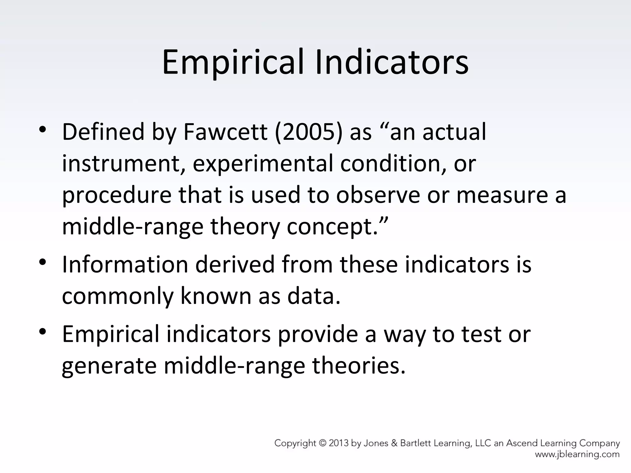 Empirical Indicators
• Defined by Fawcett (2005) as “an actual
instrument, experimental condition, or
procedure that is used to observe or measure a
middle-range theory concept.”
• Information derived from these indicators is
commonly known as data.
• Empirical indicators provide a way to test or
generate middle-range theories.
 