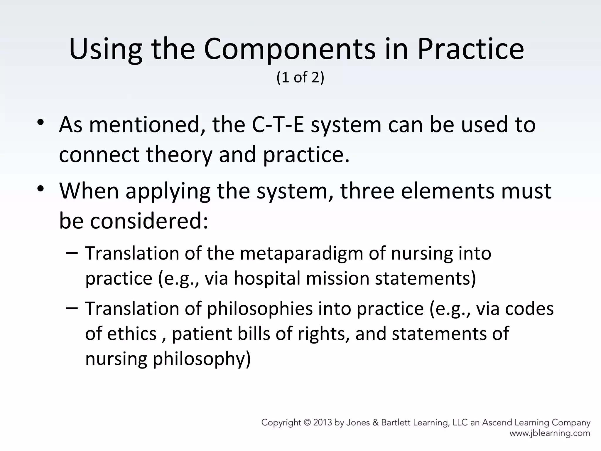Using the Components in Practice
(1 of 2)
• As mentioned, the C-T-E system can be used to
connect theory and practice.
• When applying the system, three elements must
be considered:
– Translation of the metaparadigm of nursing into
practice (e.g., via hospital mission statements)
– Translation of philosophies into practice (e.g., via codes
of ethics , patient bills of rights, and statements of
nursing philosophy)
 