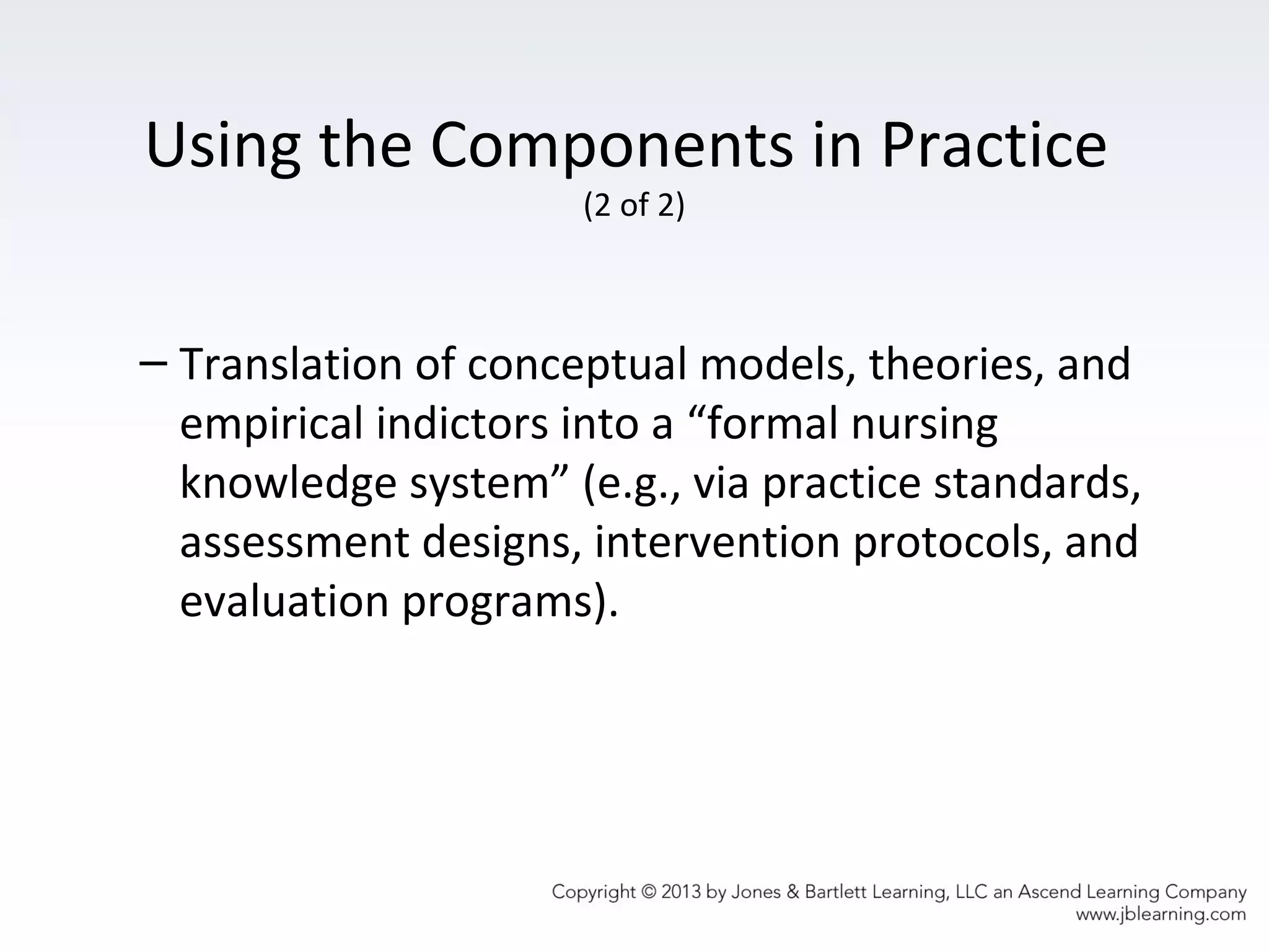 Using the Components in Practice
(2 of 2)
– Translation of conceptual models, theories, and
empirical indictors into a “formal nursing
knowledge system” (e.g., via practice standards,
assessment designs, intervention protocols, and
evaluation programs).
 