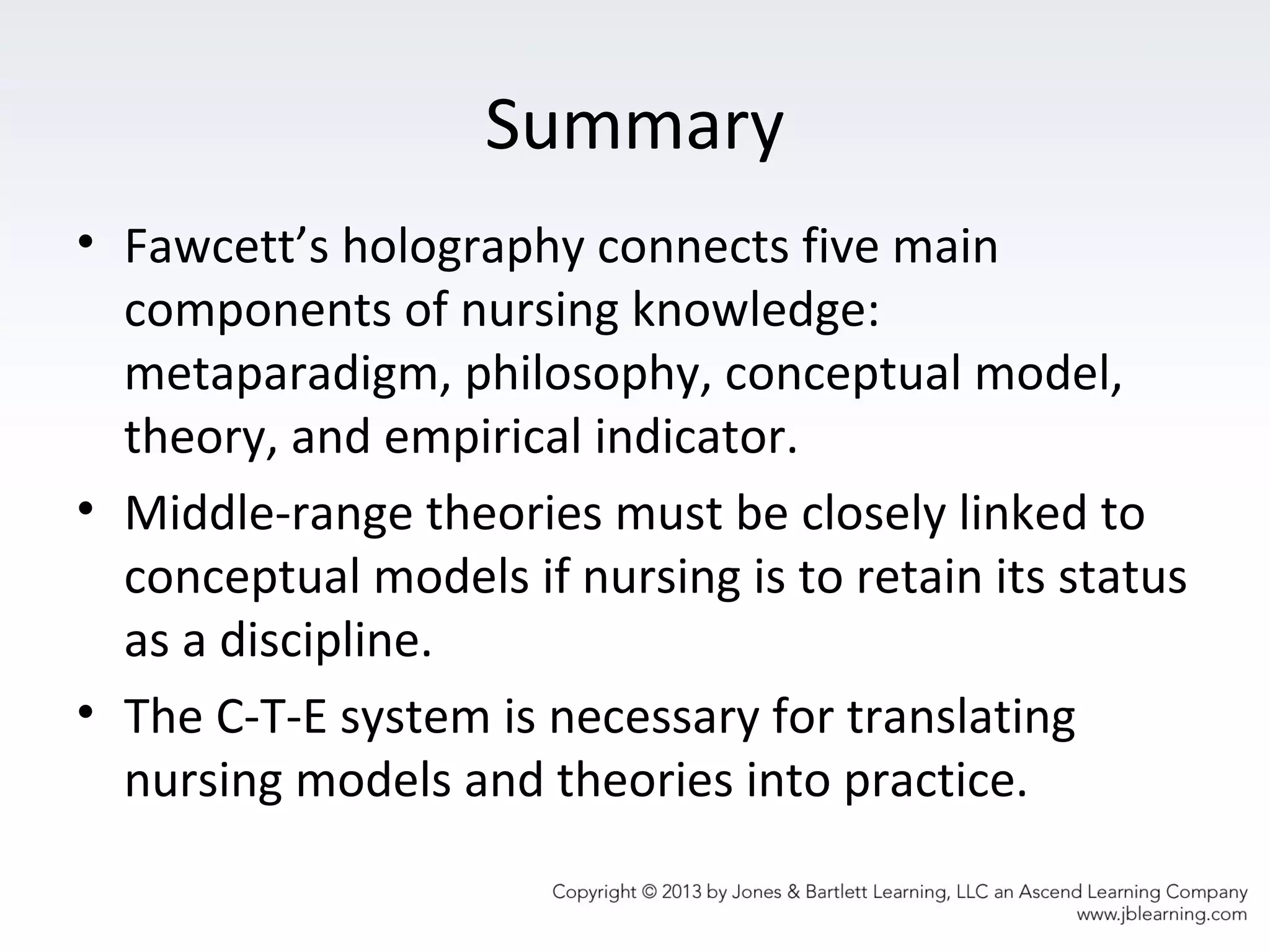 Summary
• Fawcett’s holography connects five main
components of nursing knowledge:
metaparadigm, philosophy, conceptual model,
theory, and empirical indicator.
• Middle-range theories must be closely linked to
conceptual models if nursing is to retain its status
as a discipline.
• The C-T-E system is necessary for translating
nursing models and theories into practice.
 