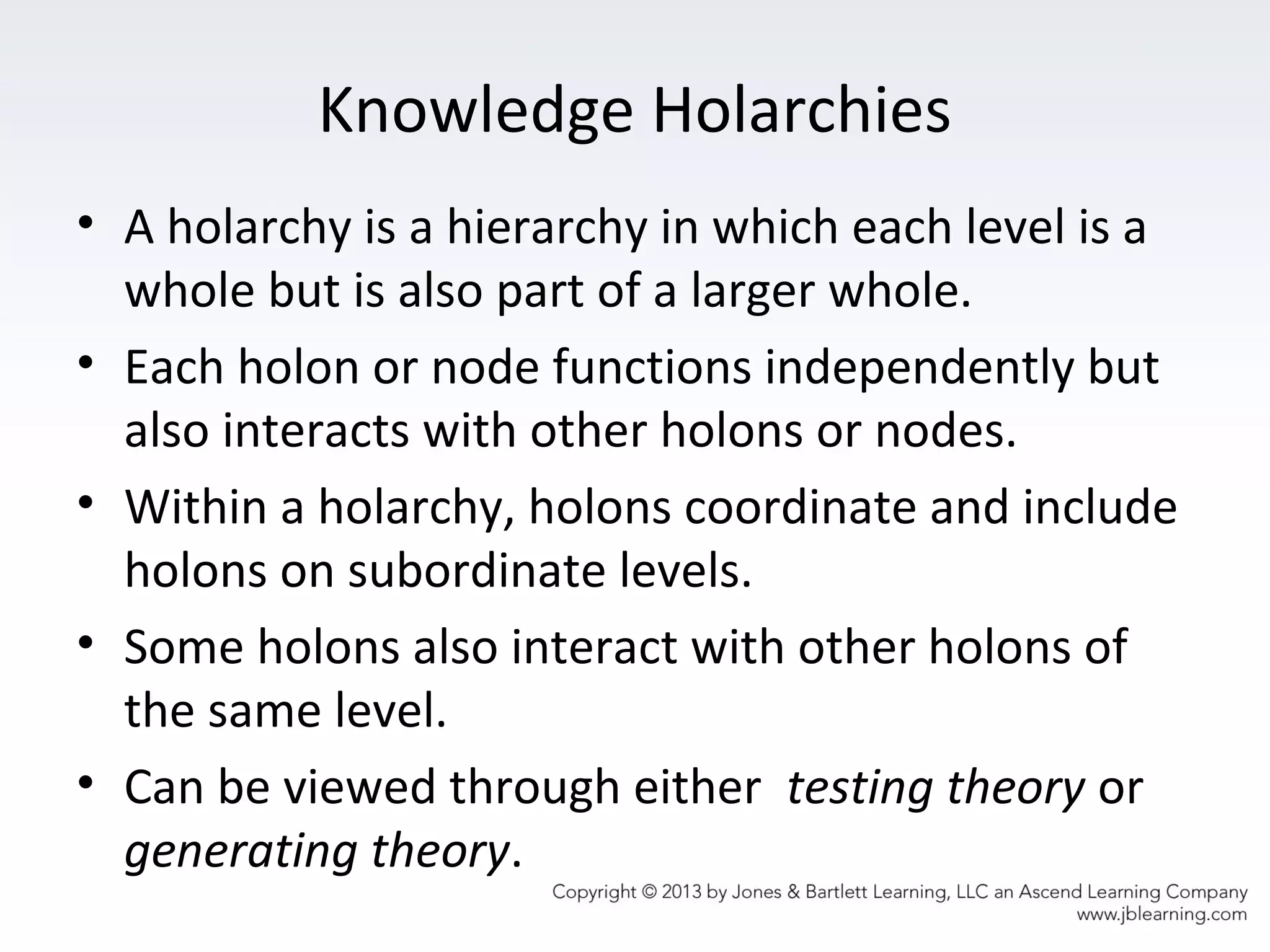 Knowledge Holarchies
• A holarchy is a hierarchy in which each level is a
whole but is also part of a larger whole.
• Each holon or node functions independently but
also interacts with other holons or nodes.
• Within a holarchy, holons coordinate and include
holons on subordinate levels.
• Some holons also interact with other holons of
the same level.
• Can be viewed through either testing theory or
generating theory.
 
