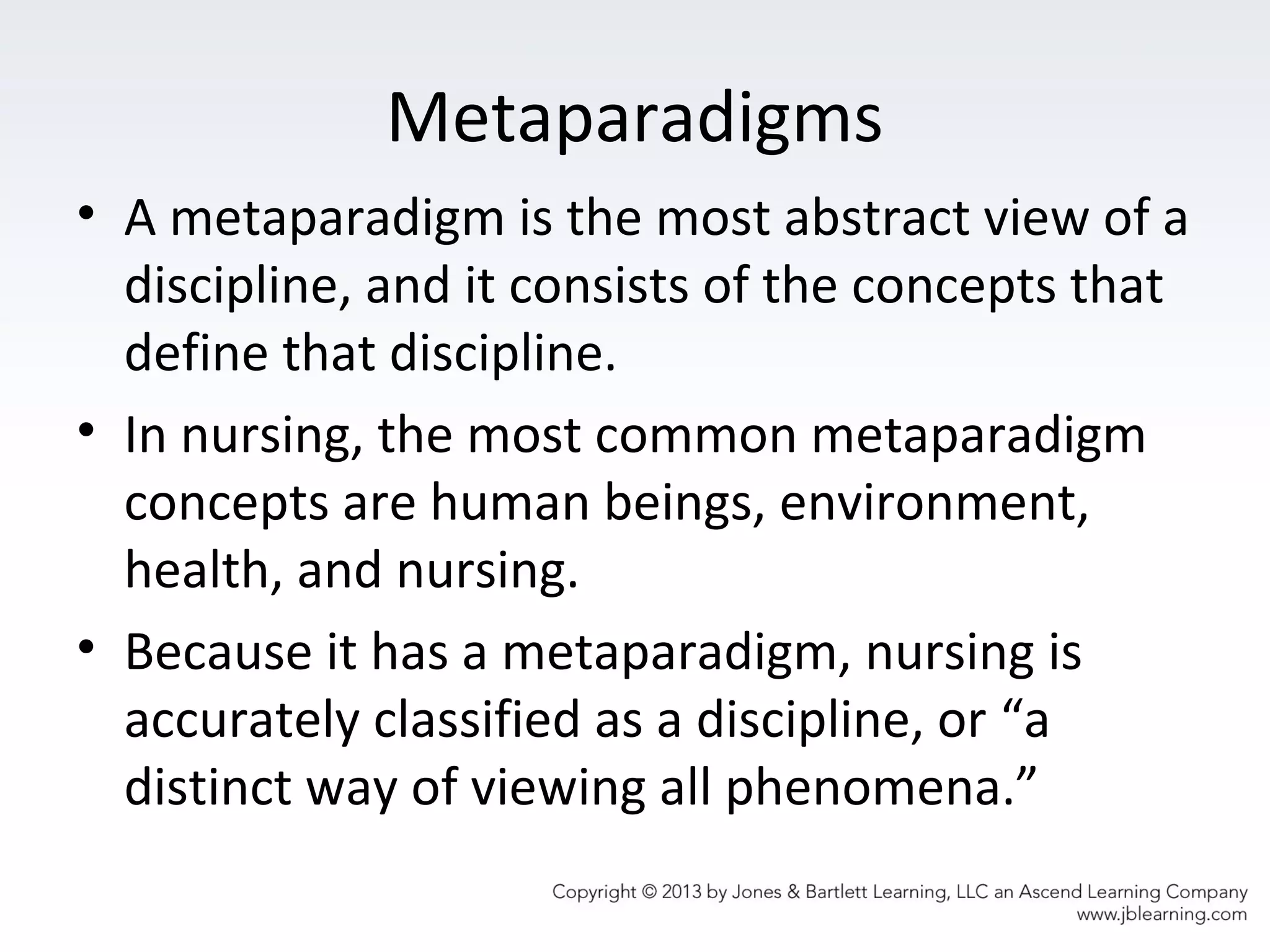 Metaparadigms
• A metaparadigm is the most abstract view of a
discipline, and it consists of the concepts that
define that discipline.
• In nursing, the most common metaparadigm
concepts are human beings, environment,
health, and nursing.
• Because it has a metaparadigm, nursing is
accurately classified as a discipline, or “a
distinct way of viewing all phenomena.”
 