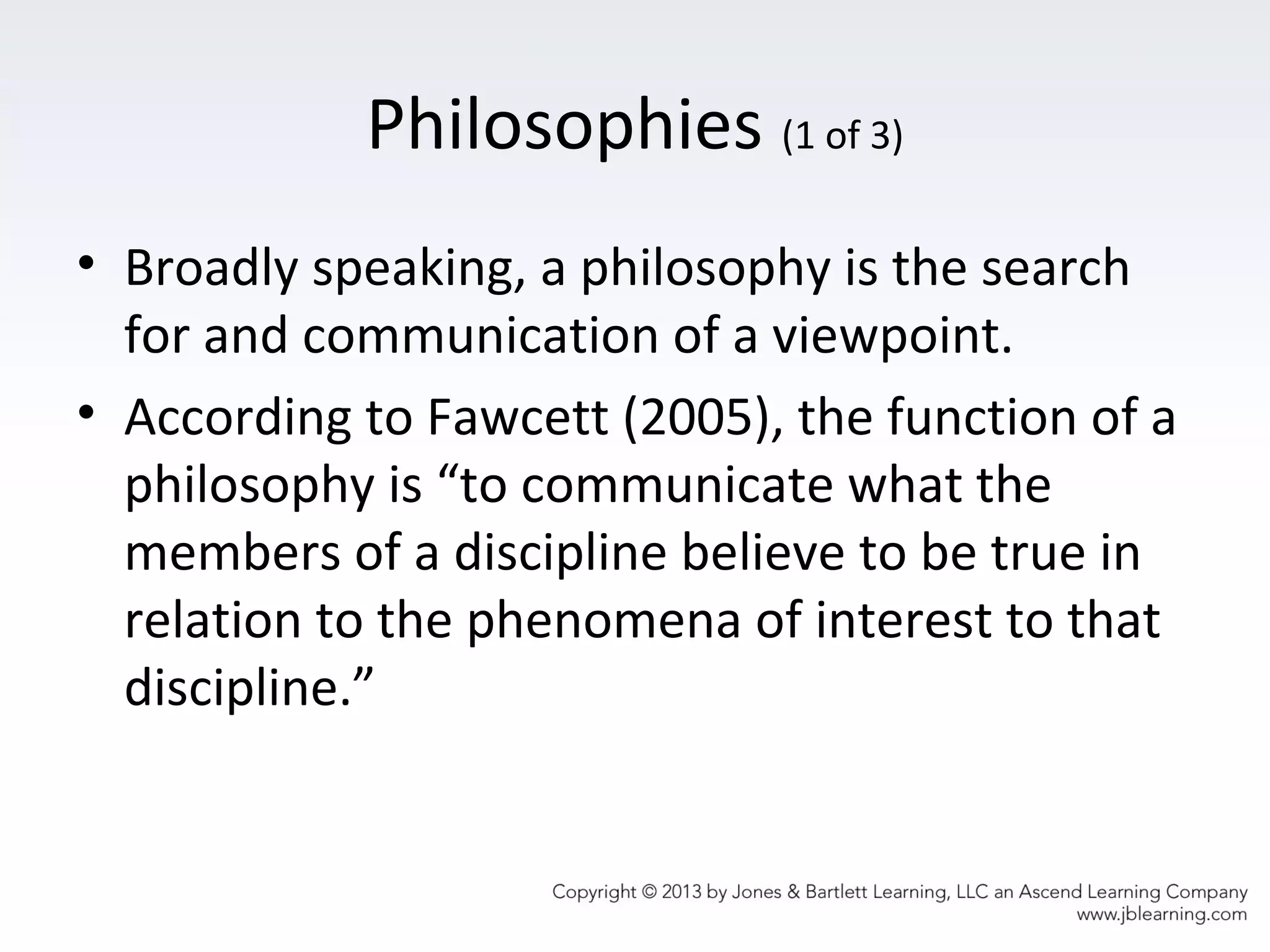 Philosophies (1 of 3)
• Broadly speaking, a philosophy is the search
for and communication of a viewpoint.
• According to Fawcett (2005), the function of a
philosophy is “to communicate what the
members of a discipline believe to be true in
relation to the phenomena of interest to that
discipline.”
 