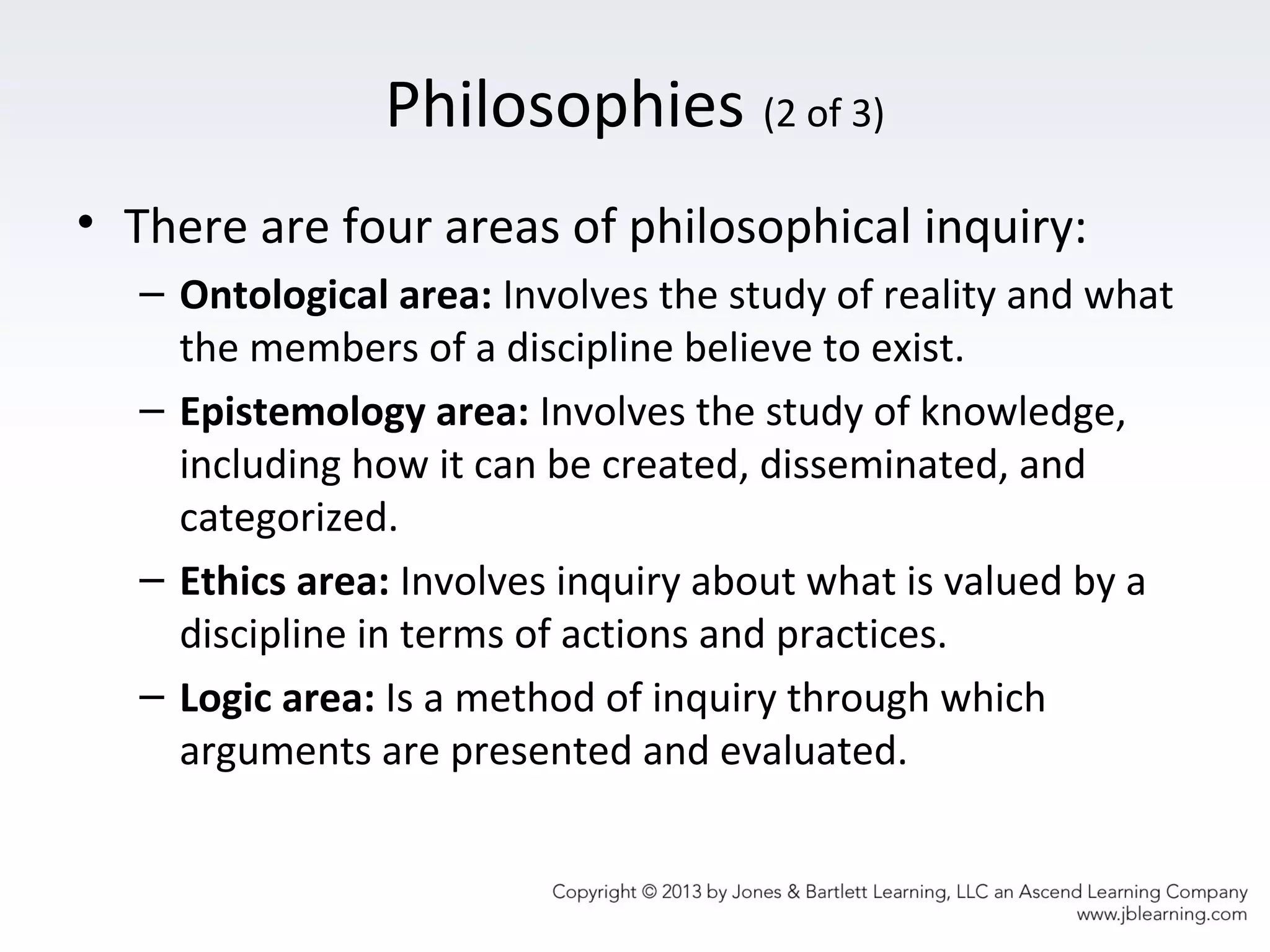 Philosophies (2 of 3)
• There are four areas of philosophical inquiry:
– Ontological area: Involves the study of reality and what
the members of a discipline believe to exist.
– Epistemology area: Involves the study of knowledge,
including how it can be created, disseminated, and
categorized.
– Ethics area: Involves inquiry about what is valued by a
discipline in terms of actions and practices.
– Logic area: Is a method of inquiry through which
arguments are presented and evaluated.
 
