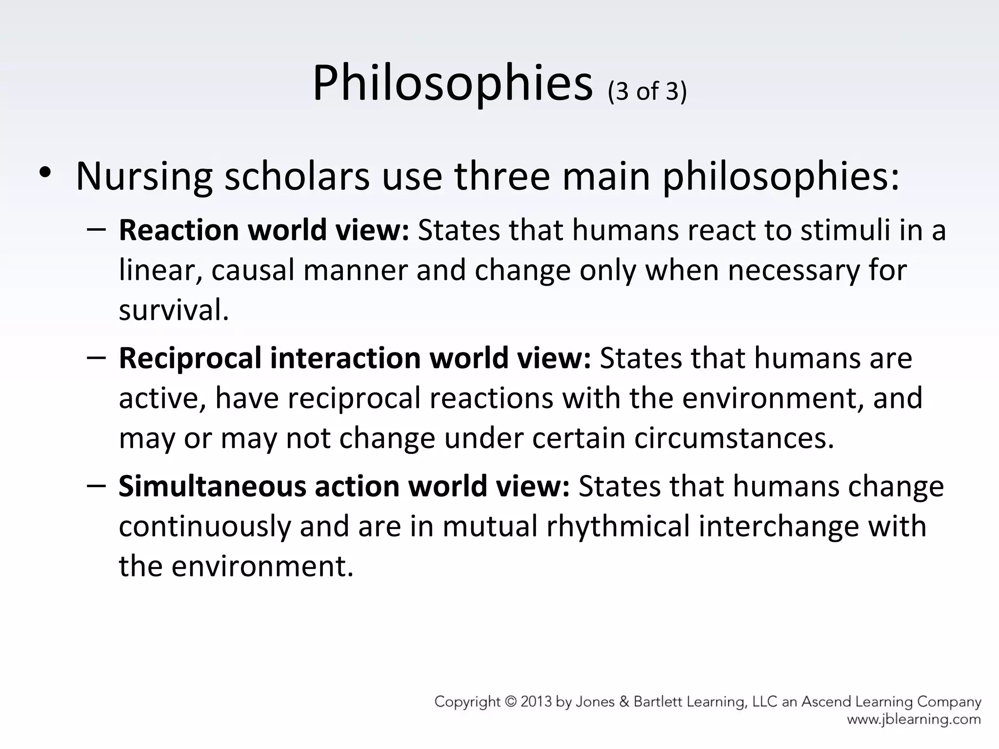 Philosophies (3 of 3)
• Nursing scholars use three main philosophies:
– Reaction world view: States that humans react to stimuli in a
linear, causal manner and change only when necessary for
survival.
– Reciprocal interaction world view: States that humans are
active, have reciprocal reactions with the environment, and
may or may not change under certain circumstances.
– Simultaneous action world view: States that humans change
continuously and are in mutual rhythmical interchange with
the environment.
 