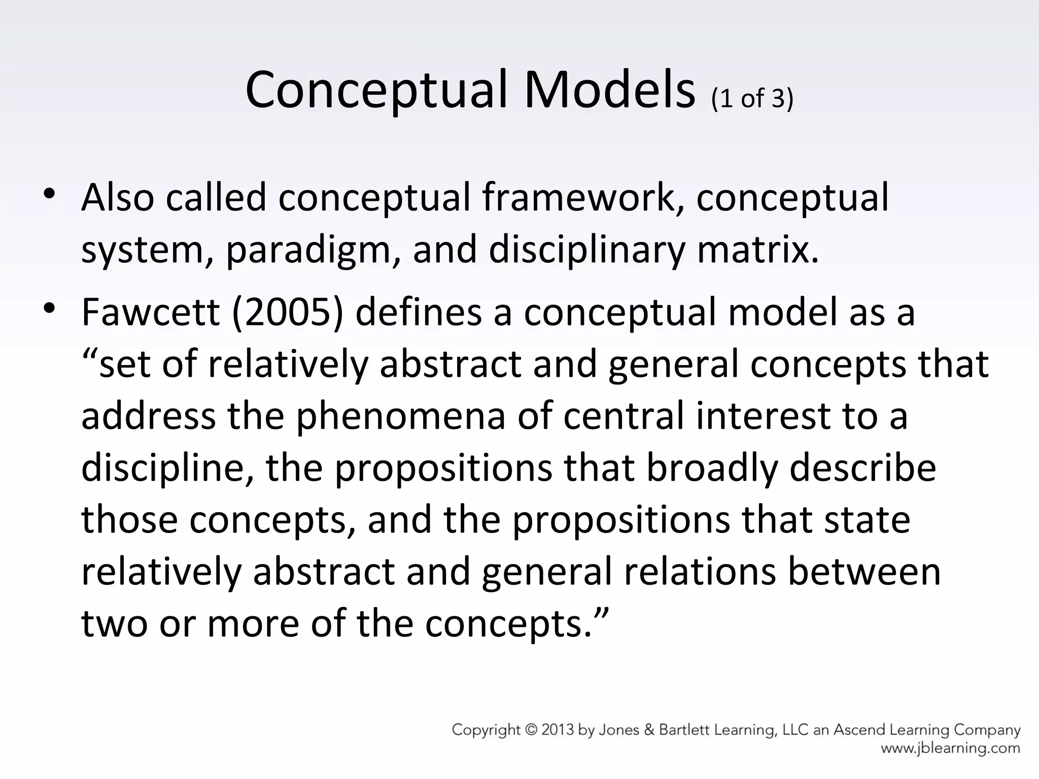 Conceptual Models (1 of 3)
• Also called conceptual framework, conceptual
system, paradigm, and disciplinary matrix.
• Fawcett (2005) defines a conceptual model as a
“set of relatively abstract and general concepts that
address the phenomena of central interest to a
discipline, the propositions that broadly describe
those concepts, and the propositions that state
relatively abstract and general relations between
two or more of the concepts.”
 