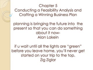 Chapter 5
 Conducting a Feasibility Analysis and
   Crafting a Winning Business Plan

 planning is bringing the future into the
 present so that you can do something
              about it now-
               Alan Lakein

 if u wait until all the lights are “green”
before you leave home, you’ll never get
      started on your trip to the top.
                  Zig Ziglar
 