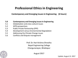 Professional Ethics in Engineering
Contemporary and Emerging Issues in Engineering (6 hours)
Prof. Dr. Hari Krishna Shrestha
Nepal Engineering College
Changunarayan, Bhaktapur
August 2017
5.0 Contemporary and Emerging Issues in Engineering
5.1 Globalization and cross cultural issues
5.2 WTO perspectives
5.3 Public Private Partnership (PPP)
5.4 Development versus Environmental Degradation
5.5 Addressing the Climate Change issues
5.6 Conflicts and Dispute management
Update: August 12. 2017
 