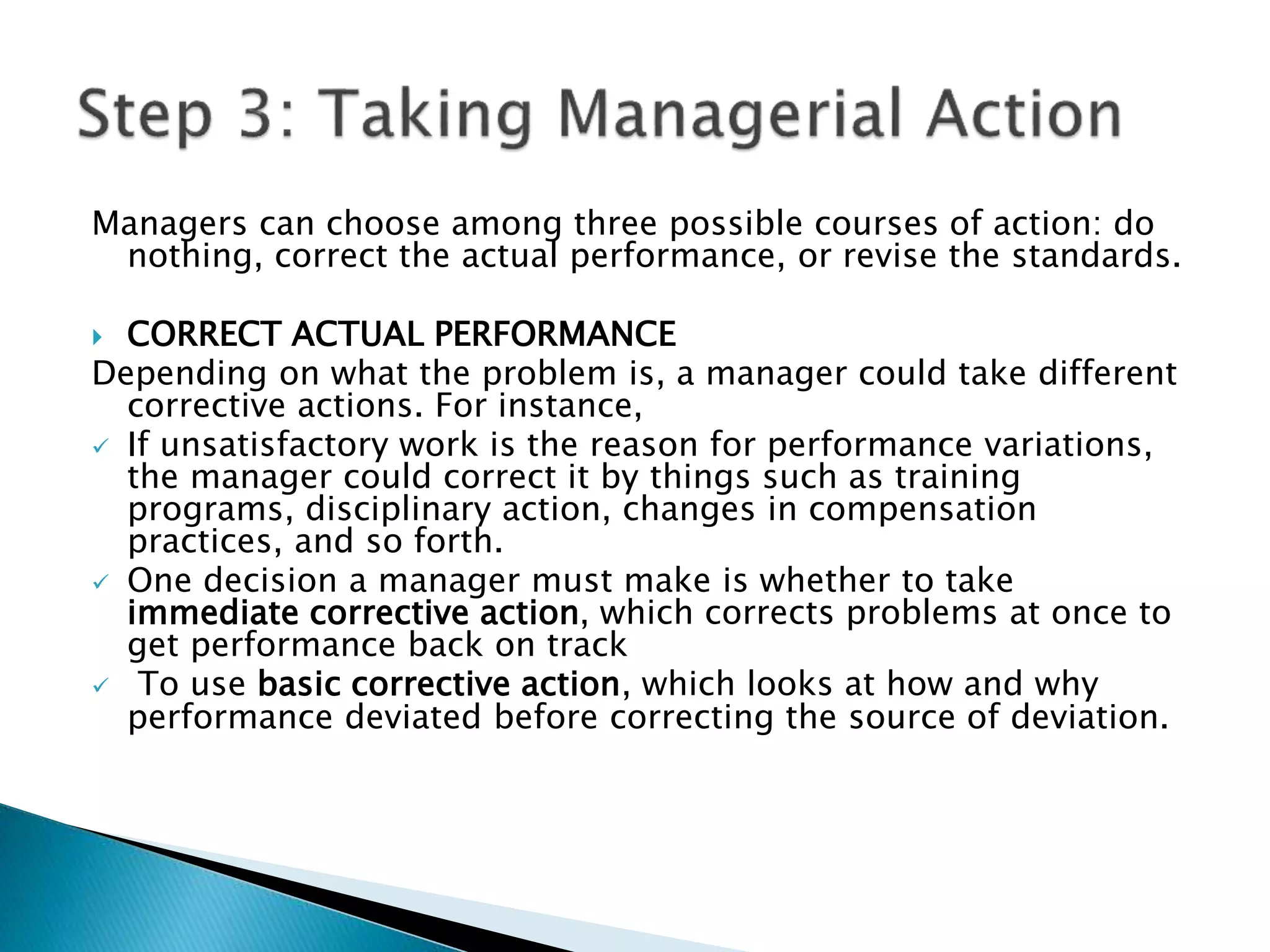 Managers can choose among three possible courses of action: do
nothing, correct the actual performance, or revise the standards.
 CORRECT ACTUAL PERFORMANCE
Depending on what the problem is, a manager could take different
corrective actions. For instance,
 If unsatisfactory work is the reason for performance variations,
the manager could correct it by things such as training
programs, disciplinary action, changes in compensation
practices, and so forth.
 One decision a manager must make is whether to take
immediate corrective action, which corrects problems at once to
get performance back on track
 To use basic corrective action, which looks at how and why
performance deviated before correcting the source of deviation.
 