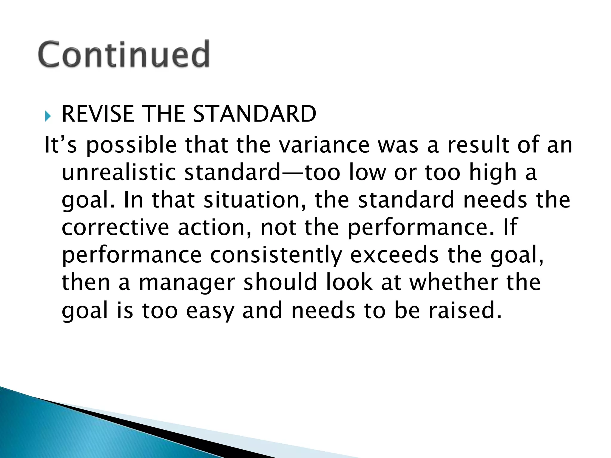  REVISE THE STANDARD
It’s possible that the variance was a result of an
unrealistic standard—too low or too high a
goal. In that situation, the standard needs the
corrective action, not the performance. If
performance consistently exceeds the goal,
then a manager should look at whether the
goal is too easy and needs to be raised.
 