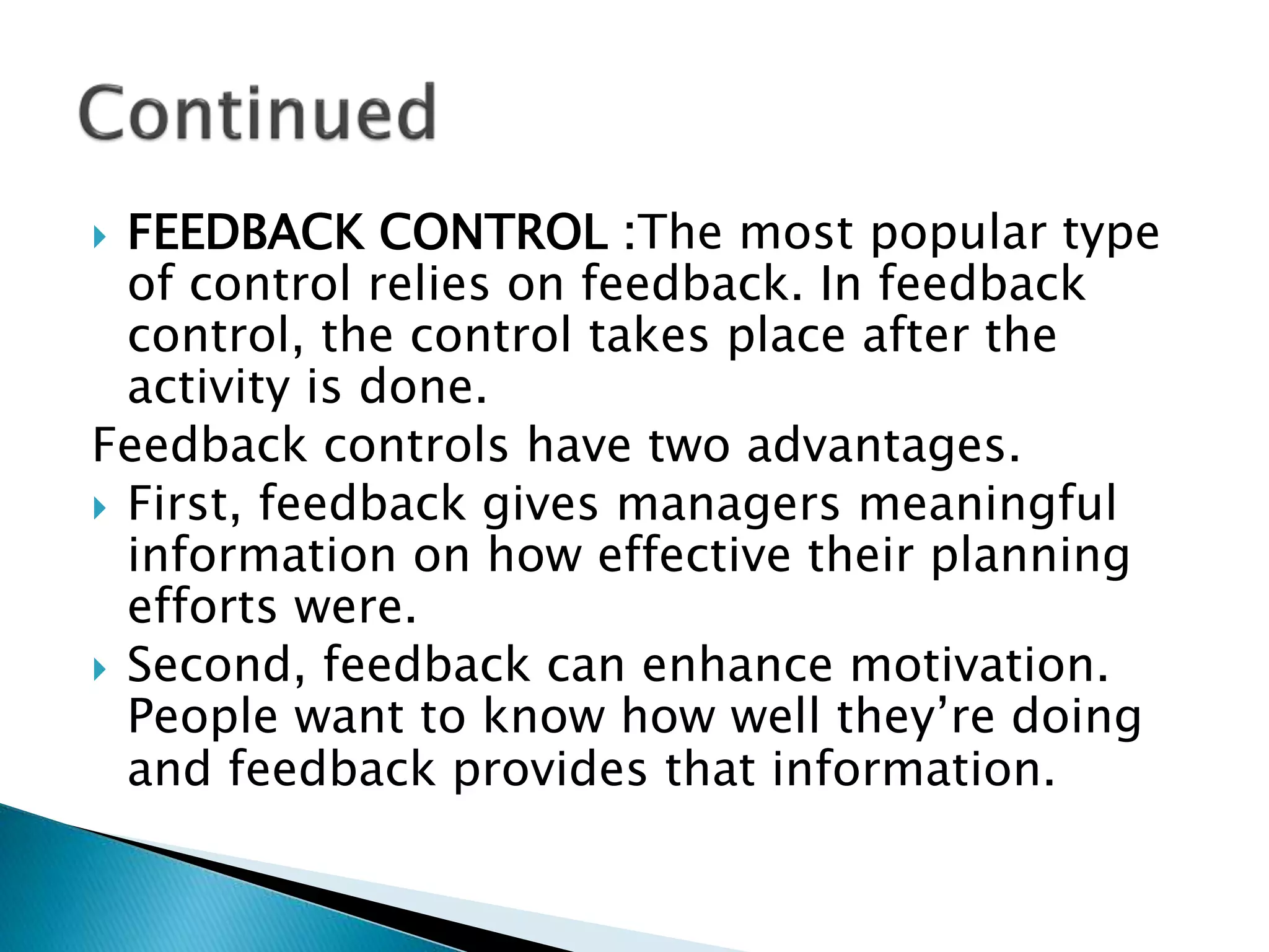  FEEDBACK CONTROL :The most popular type
of control relies on feedback. In feedback
control, the control takes place after the
activity is done.
Feedback controls have two advantages.
 First, feedback gives managers meaningful
information on how effective their planning
efforts were.
 Second, feedback can enhance motivation.
People want to know how well they’re doing
and feedback provides that information.
 