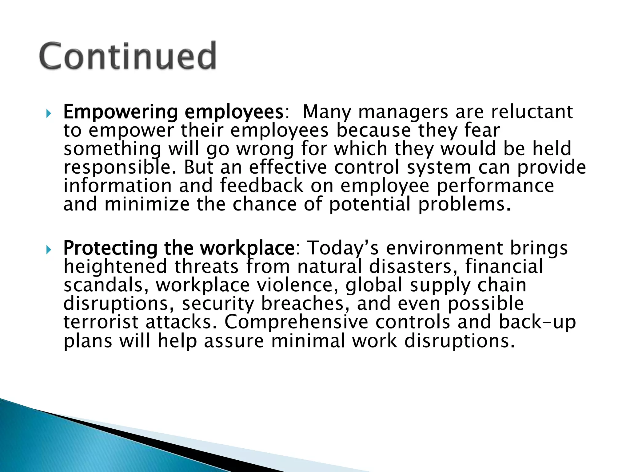  Empowering employees: Many managers are reluctant
to empower their employees because they fear
something will go wrong for which they would be held
responsible. But an effective control system can provide
information and feedback on employee performance
and minimize the chance of potential problems.
 Protecting the workplace: Today’s environment brings
heightened threats from natural disasters, financial
scandals, workplace violence, global supply chain
disruptions, security breaches, and even possible
terrorist attacks. Comprehensive controls and back-up
plans will help assure minimal work disruptions.
 