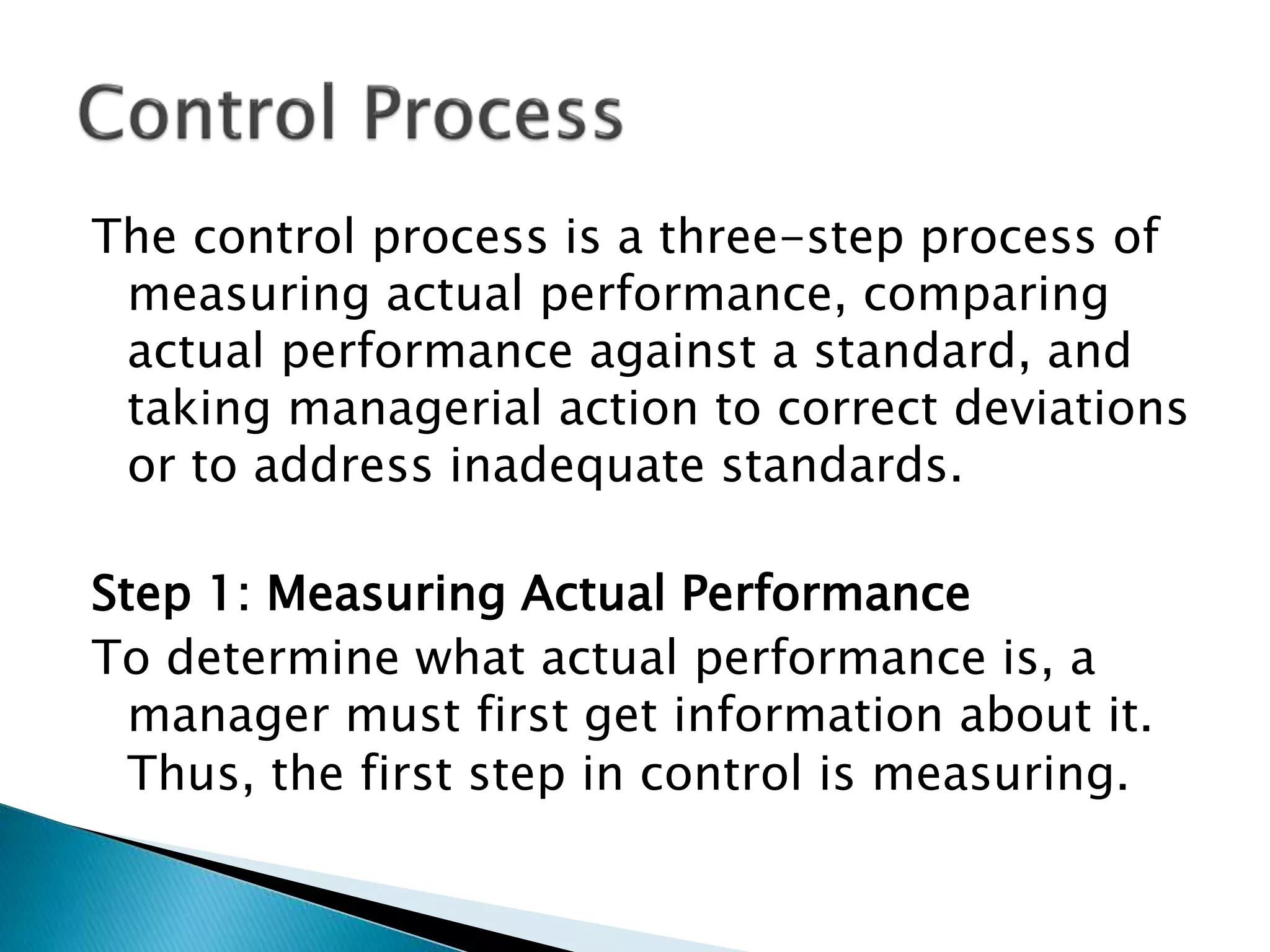 The control process is a three-step process of
measuring actual performance, comparing
actual performance against a standard, and
taking managerial action to correct deviations
or to address inadequate standards.
Step 1: Measuring Actual Performance
To determine what actual performance is, a
manager must first get information about it.
Thus, the first step in control is measuring.
 