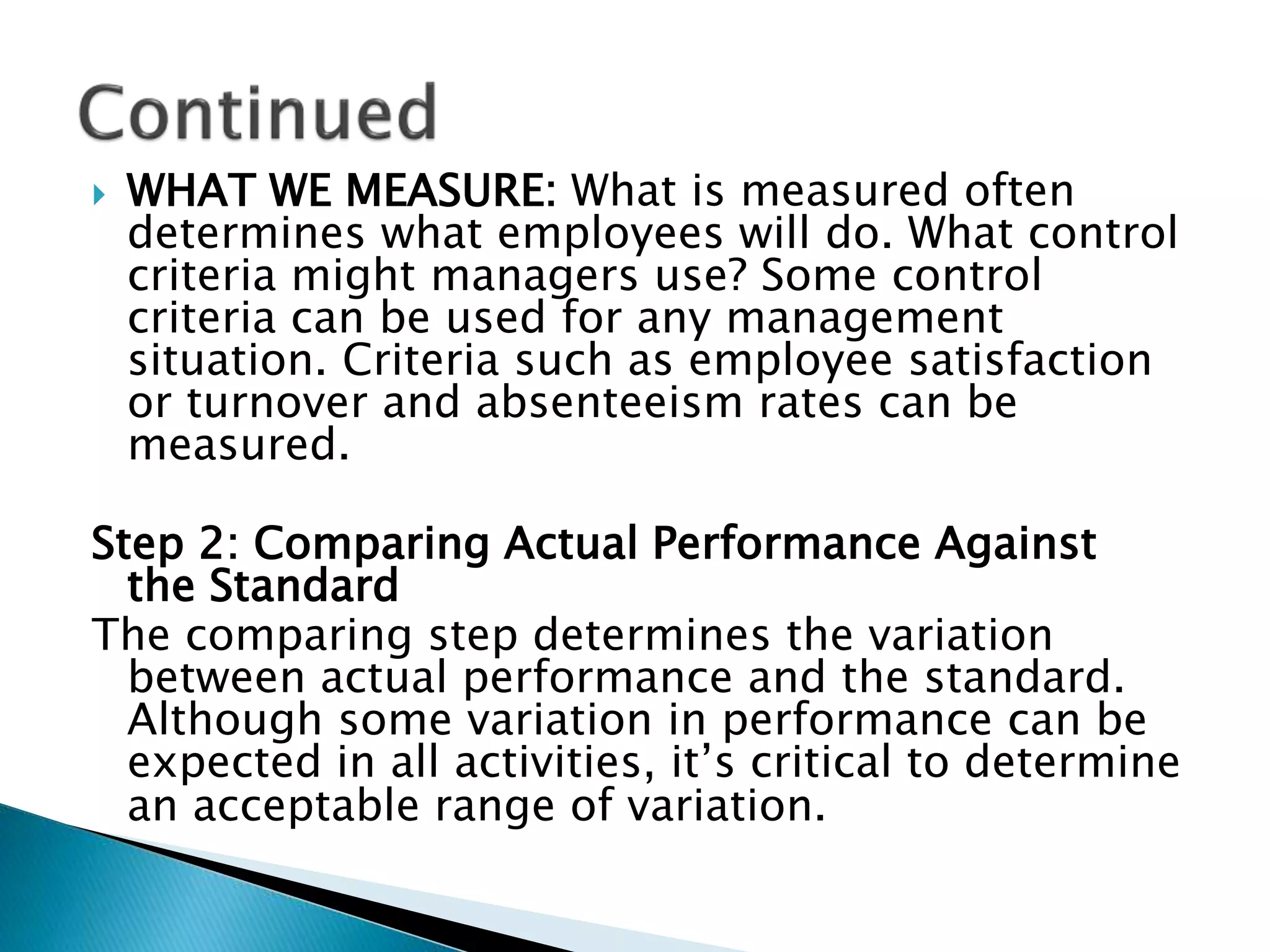  WHAT WE MEASURE: What is measured often
determines what employees will do. What control
criteria might managers use? Some control
criteria can be used for any management
situation. Criteria such as employee satisfaction
or turnover and absenteeism rates can be
measured.
Step 2: Comparing Actual Performance Against
the Standard
The comparing step determines the variation
between actual performance and the standard.
Although some variation in performance can be
expected in all activities, it’s critical to determine
an acceptable range of variation.
 