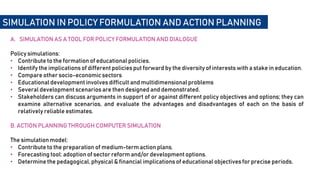 A. SIMULATION AS A TOOL FOR POLICY FORMULATION AND DIALOGUE
Policy simulations:
• Contribute to the formation of educational policies.
• Identify the implications of different policies put forward by the diversity of interests with a stake in education.
• Compare other socio-economic sectors
• Educational development involves difficult and multidimensionalproblems
• Several development scenarios are then designed and demonstrated.
• Stakeholders can discuss arguments in support of or against different policy objectives and options; they can
examine alternative scenarios, and evaluate the advantages and disadvantages of each on the basis of
relatively reliable estimates.
B. ACTION PLANNING THROUGH COMPUTER SIMULATION
The simulation model:
• Contribute to the preparation of medium-term action plans.
• Forecasting tool: adoption of sector reform and/or development options.
• Determine the pedagogical, physical & financial implications of educational objectives for precise periods.
SIMULATION IN POLICY FORMULATION AND ACTION PLANNING
 