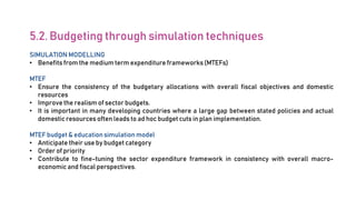 5.2. Budgeting through simulation techniques
SIMULATION MODELLING
• Benefits from the medium term expenditure frameworks (MTEFs)
MTEF
• Ensure the consistency of the budgetary allocations with overall fiscal objectives and domestic
resources
• Improve the realism of sector budgets.
• It is important in many developing countries where a large gap between stated policies and actual
domestic resources often leads to ad hoc budget cuts in plan implementation.
MTEF budget & education simulation model
• Anticipate their use by budget category
• Order of priority
• Contribute to fine-tuning the sector expenditure framework in consistency with overall macro-
economic and fiscal perspectives.
 