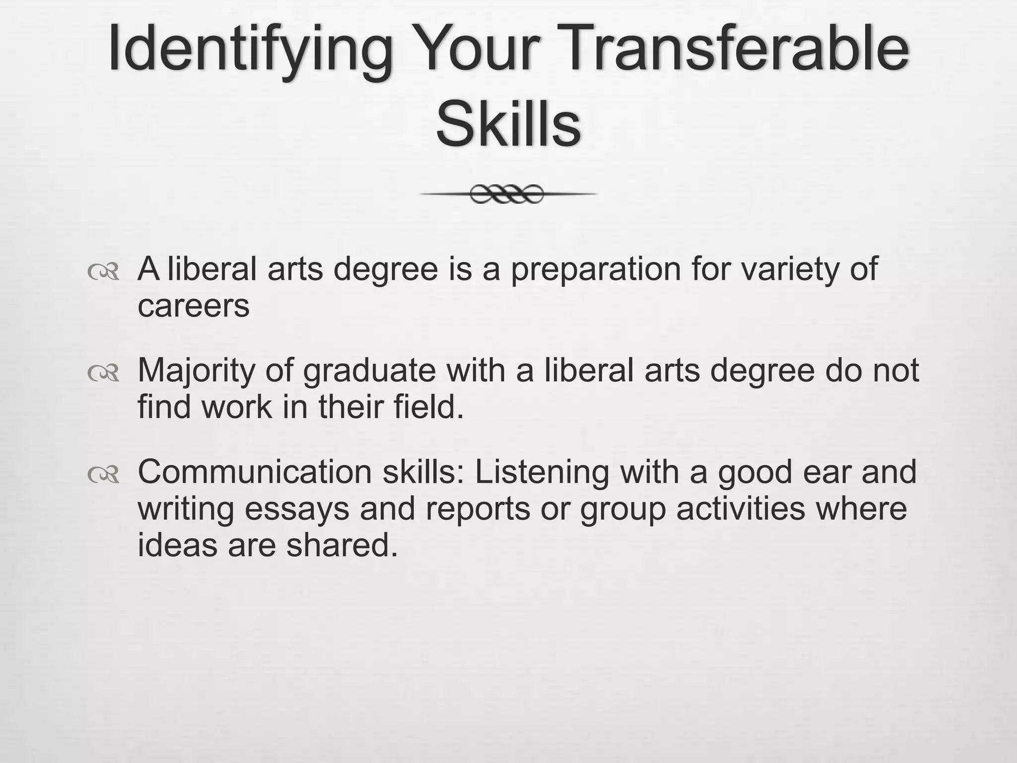 Identifying Your Transferable SkillsA liberal arts degree is a preparation for variety of careersMajority of graduate with a liberal arts degree do not find work in their field.Communication skills: Listening with a good ear and writing essays and reports or group activities where ideas are shared.
