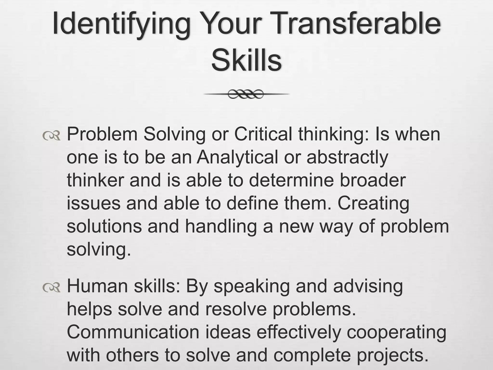Identifying Your Transferable SkillsProblem Solving or Critical thinking: Is when one is to be an Analytical or abstractly thinker and is able to determine broader issues and able to define them. Creating solutions and handling a new way of problem solving.Human skills: By speaking and advising helps solve and resolve problems. Communication ideas effectively cooperating with others to solve and complete projects.