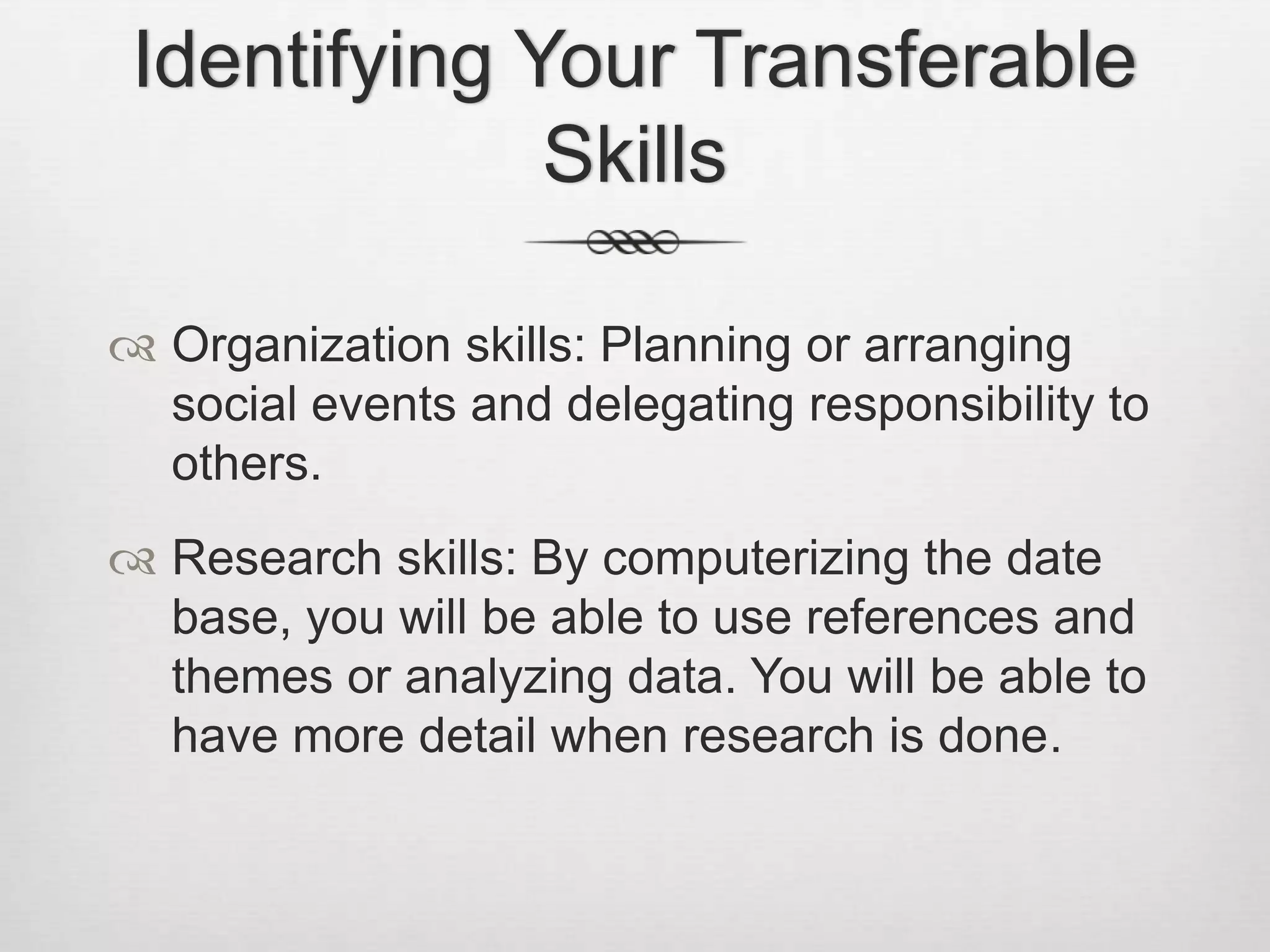 Identifying Your Transferable SkillsOrganization skills: Planning or arranging social events and delegating responsibility to others.Research skills: By computerizing the date base, you will be able to use references and themes or analyzing data. You will be able to have more detail when research is done.