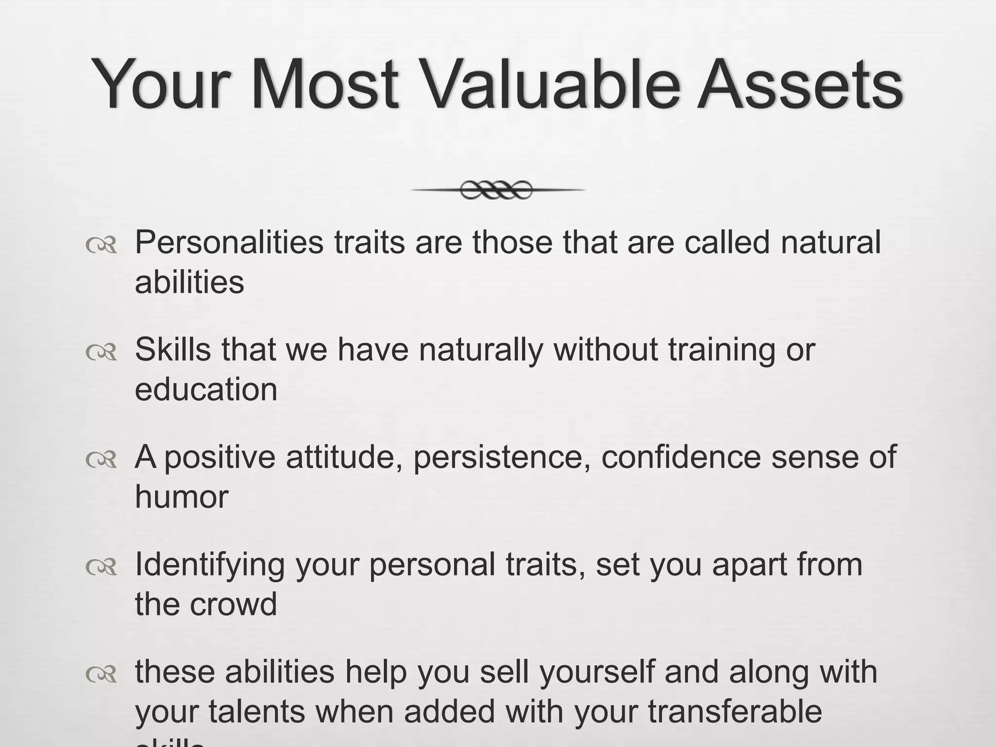 Your Most Valuable AssetsPersonalities traits are those that are called natural abilitiesSkills that we have naturally without training or educationA positive attitude, persistence, confidence sense of humorIdentifying your personal traits, set you apart from the crowd these abilities help you sell yourself and along with your talents when added with your transferable skills.