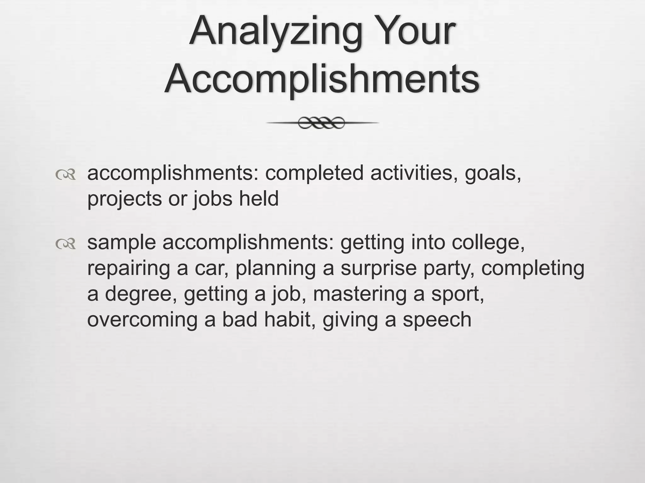 Analyzing Your Accomplishmentsaccomplishments: completed activities, goals, projects or jobs heldsample accomplishments: getting into college, repairing a car, planning a surprise party, completing a degree, getting a job, mastering a sport, overcoming a bad habit, giving a speech