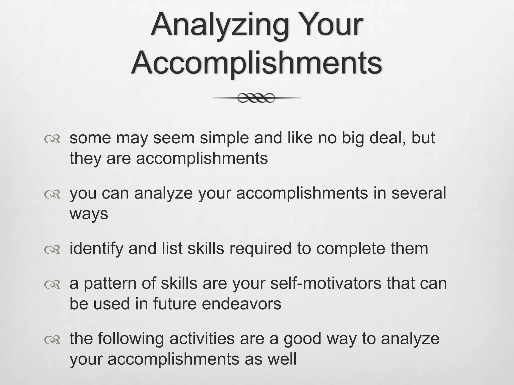 Analyzing Your Accomplishmentssome may seem simple and like no big deal, but they are accomplishmentsyou can analyze your accomplishments in several waysidentify and list skills required to complete thema pattern of skills are your self-motivators that can be used in future endeavorsthe following activities are a good way to analyze your accomplishments as well