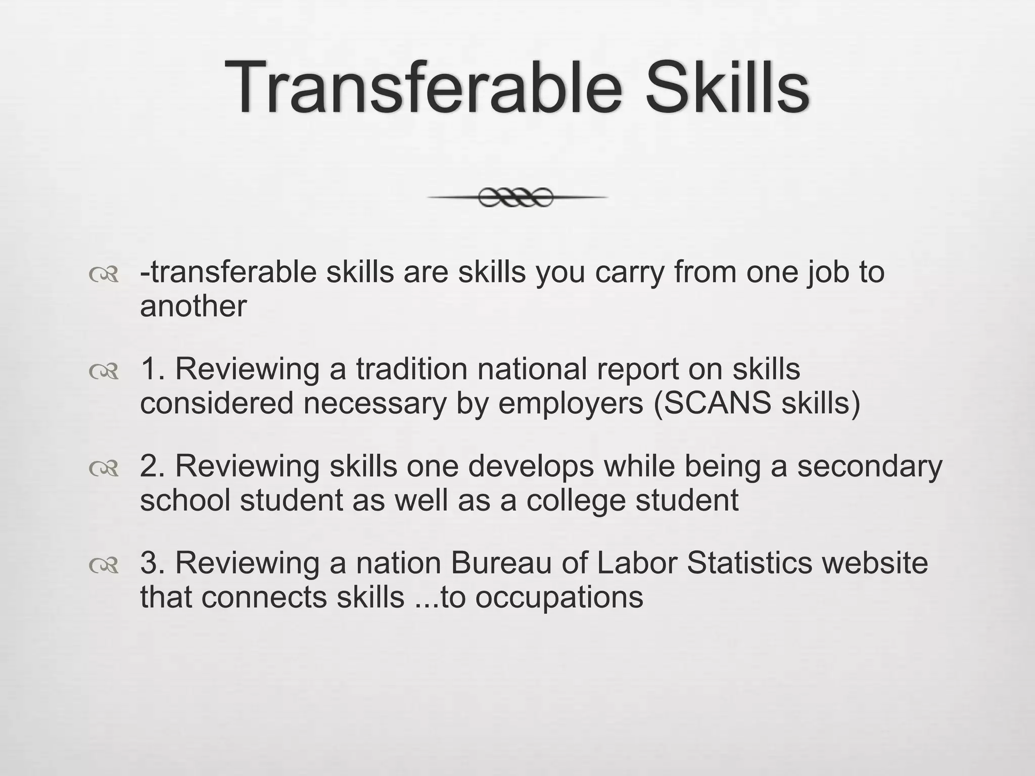 Transferable Skills-transferable skills are skills you carry from one job to another1. Reviewing a tradition national report on skills considered necessary by employers (SCANS skills)2. Reviewing skills one develops while being a secondary school student as well as a college student3. Reviewing a nation Bureau of Labor Statistics website that connects skills ...to occupations