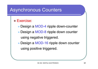 Asynchronous Counters
�

Exercise:
�

Design a MOD-4 ripple down-counter

�

Design a MOD-8 ripple down counter
using negative triggered.

�

Design a MOD-16 ripple down counter
using positive triggered.

EE 202 DIGITAL ELECTRONICS

17

 