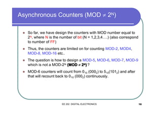Asynchronous Counters (MOD ≠ 2N)
�

So far, we have design the counters with MOD number equal to
2N, where N is the number of bit (N = 1,2,3,4….) (also correspond
to number of FF)

�

Thus, the counters are limited on for counting MOD-2, MOD4,
MOD-8, MOD-16 etc..

�

The question is how to design a MOD-5, MOD-6, MOD-7, MOD-9
which is not a MOD-2N (MOD ≠ 2N) ?

�

MOD-6 counters will count from 0 10 (0002) to 510(1012) and after
that will recount back to 0 10 (0002) continuously.

EE 202 DIGITAL ELECTRONICS

18

 