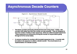 Asynchronous Decade Counters
Figure 2.3 : Asynchronous Decade Counter

�

The binary counters previously introduced have two to the power n states. But
counters with states less than this number are also possible. They are designed to
have the number of states in their sequences, which are called truncated sequences.
These sequences are achieved by forcing the counter to recycle before going
through all of its normal states.

�

A common modulus for counters with truncated sequences is ten. A counter with
ten states in its sequence is called a decade counter . The circuit below is an
implementation of a decade counter.

27

 